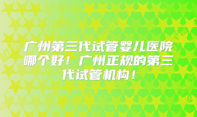广州第三代试管婴儿医院哪个好！广州正规的第三代试管机构！