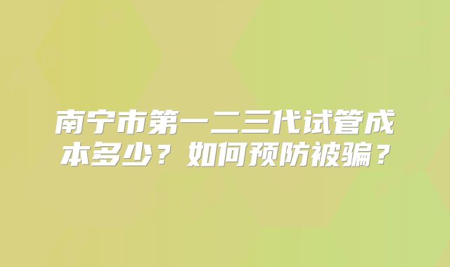 南宁市第一二三代试管成本多少?如何预防被骗?