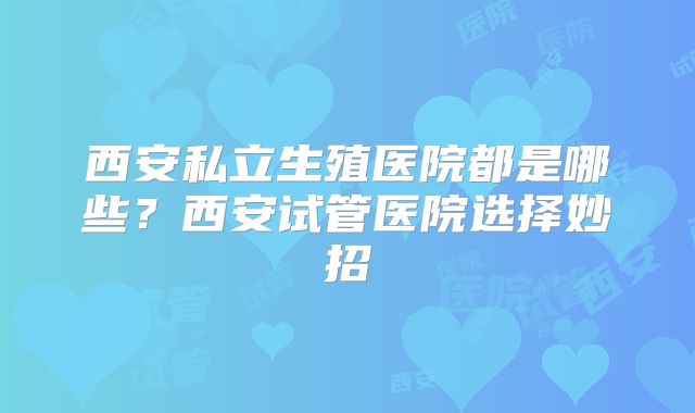 西安私立生殖医院都是哪些？西安试管医院选择妙招