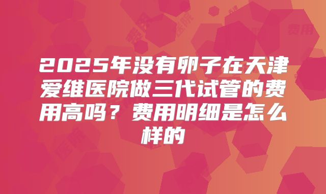 2025年没有卵子在天津爱维医院做三代试管的费用高吗?费用明细是怎么样的
