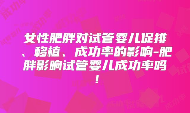 女性肥胖对试管婴儿促排、移植、成功率的影响-肥胖影响试管婴儿成功率吗!
