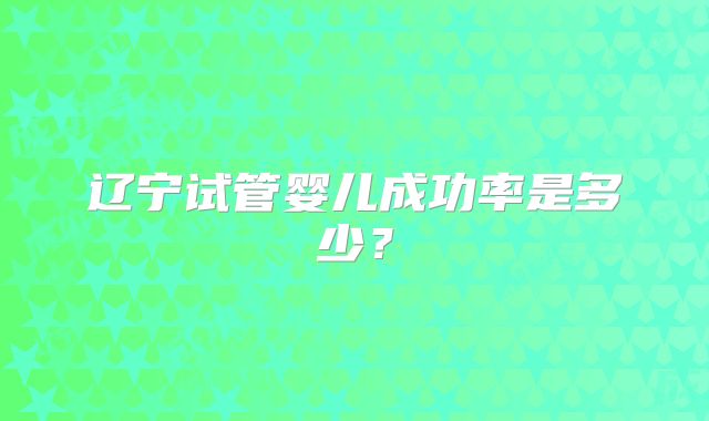 辽宁试管婴儿成功率是多少?