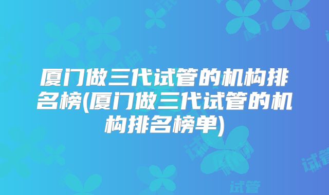 厦门做三代试管的机构排名榜(厦门做三代试管的机构排名榜单)