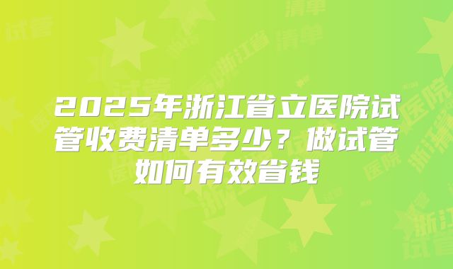 2025年浙江省立医院试管收费清单多少？做试管如何有效省钱