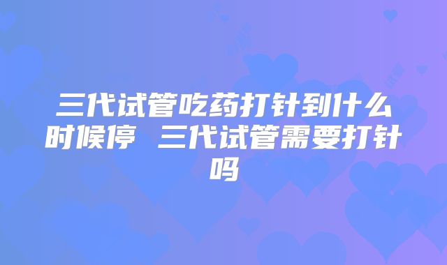 三代试管吃药打针到什么时候停 三代试管需要打针吗