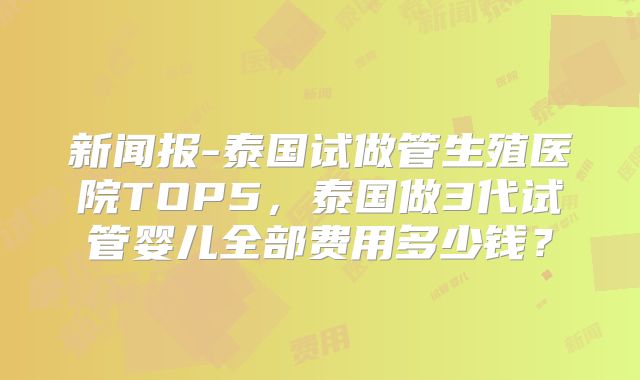 新闻报-泰国试做管生殖医院TOP5，泰国做3代试管婴儿全部费用多少钱？