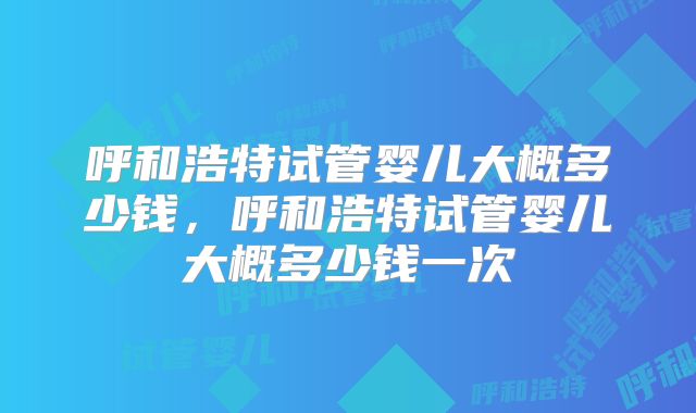 呼和浩特试管婴儿大概多少钱，呼和浩特试管婴儿大概多少钱一次