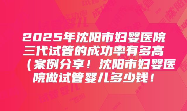 2025年沈阳市妇婴医院三代试管的成功率有多高（案例分享！沈阳市妇婴医院做试管婴儿多少钱！