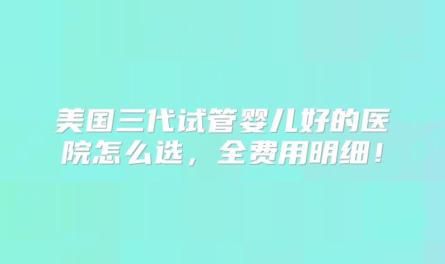美国三代试管婴儿好的医院怎么选，全费用明细！