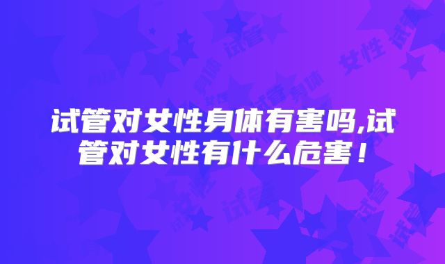 试管对女性身体有害吗,试管对女性有什么危害!
