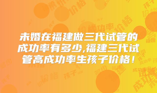 未婚在福建做三代试管的成功率有多少,福建三代试管高成功率生孩子价格！