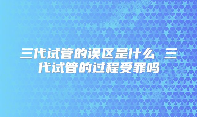 三代试管的误区是什么 三代试管的过程受罪吗