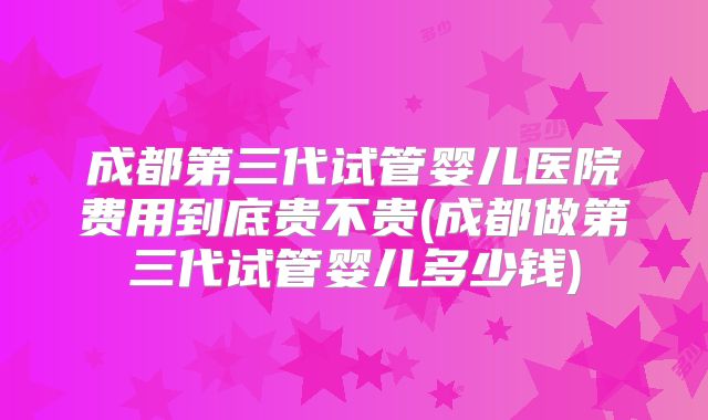 成都第三代试管婴儿医院费用到底贵不贵(成都做第三代试管婴儿多少钱)