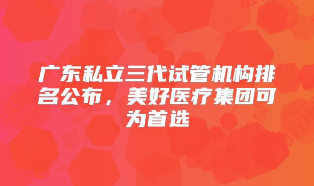 广东私立三代试管机构排名公布，美好医疗集团可为首选
