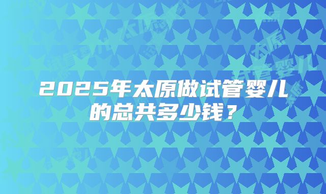 2025年太原做试管婴儿的总共多少钱？
