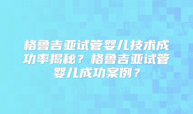 格鲁吉亚试管婴儿技术成功率揭秘？格鲁吉亚试管婴儿成功案例？