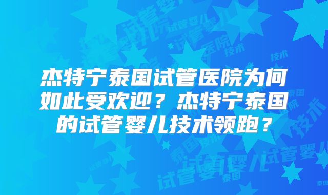 杰特宁泰国试管医院为何如此受欢迎?杰特宁泰国的试管婴儿技术领跑?