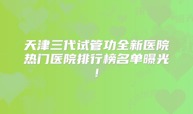 天津三代试管功全新医院热门医院排行榜名单曝光!