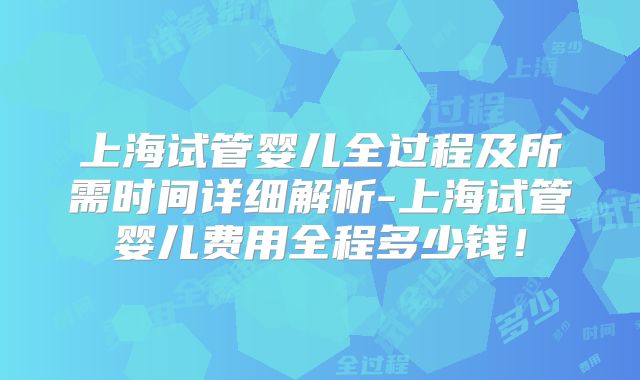 上海试管婴儿全过程及所需时间详细解析-上海试管婴儿费用全程多少钱！