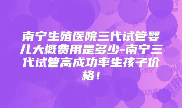 南宁生殖医院三代试管婴儿大概费用是多少-南宁三代试管高成功率生孩子价格！
