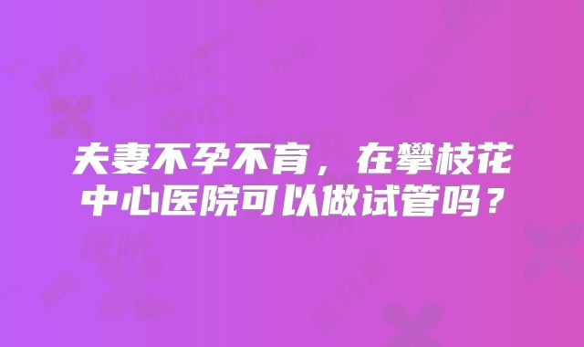 夫妻不孕不育,在攀枝花中心医院可以做试管吗?