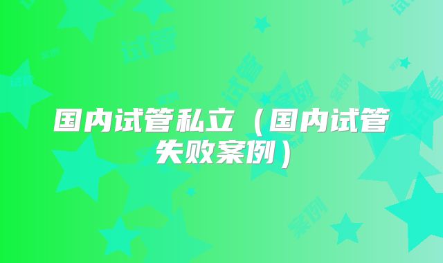 国内试管私立(国内试管失败案例)