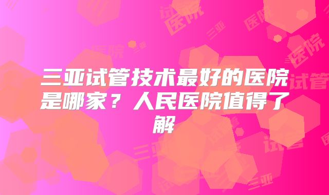 三亚试管技术最好的医院是哪家?人民医院值得了解