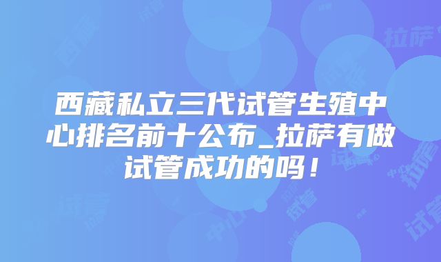 西藏私立三代试管生殖中心排名前十公布_拉萨有做试管成功的吗！