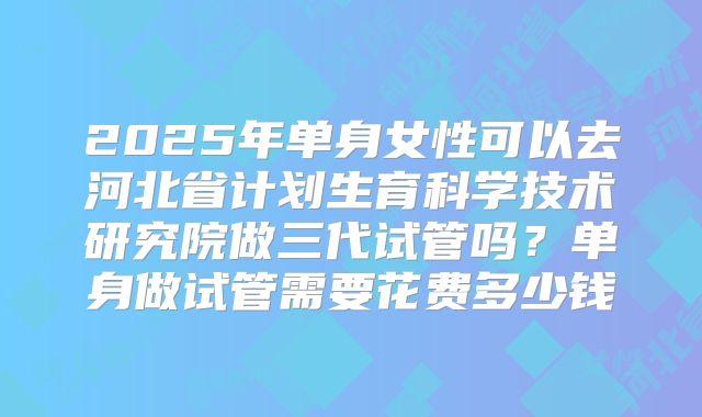 2025年单身女性可以去河北省计划生育科学技术研究院做三代试管吗?单身做试管需要花费多少钱