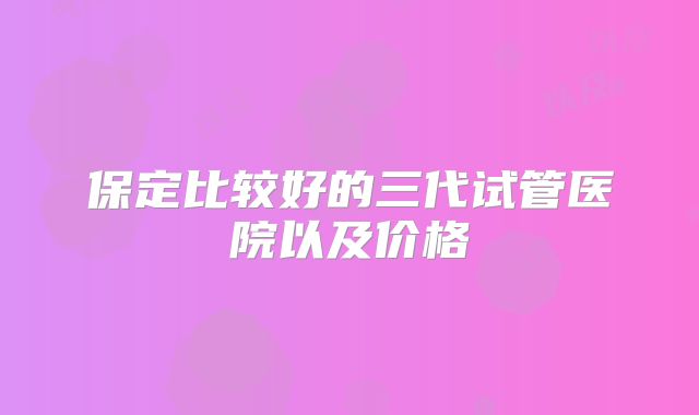 保定比较好的三代试管医院以及价格