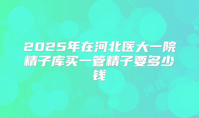 2025年在河北医大一院精子库买一管精子要多少钱