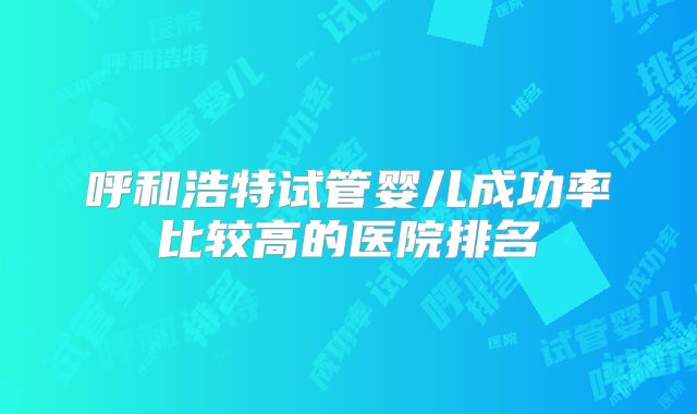 呼和浩特试管婴儿成功率比较高的医院排名