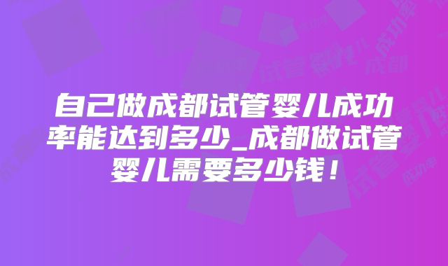自己做成都试管婴儿成功率能达到多少_成都做试管婴儿需要多少钱！