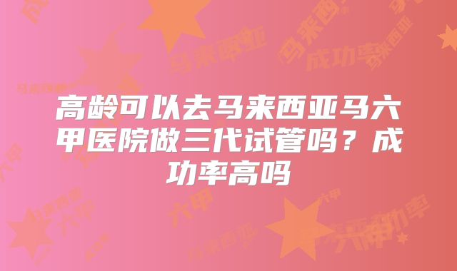 高龄可以去马来西亚马六甲医院做三代试管吗?成功率高吗