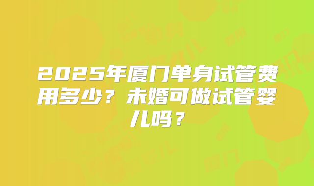 2025年厦门单身试管费用多少？未婚可做试管婴儿吗？