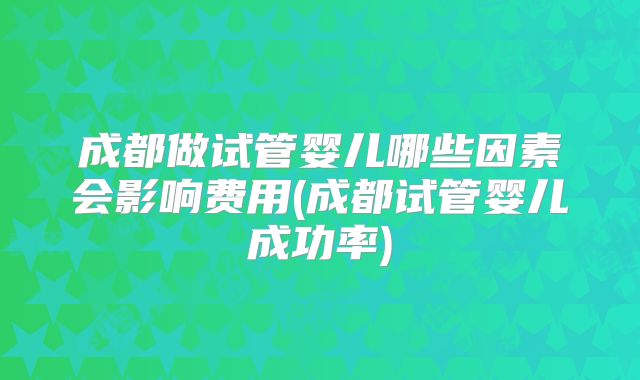 成都做试管婴儿哪些因素会影响费用(成都试管婴儿成功率)