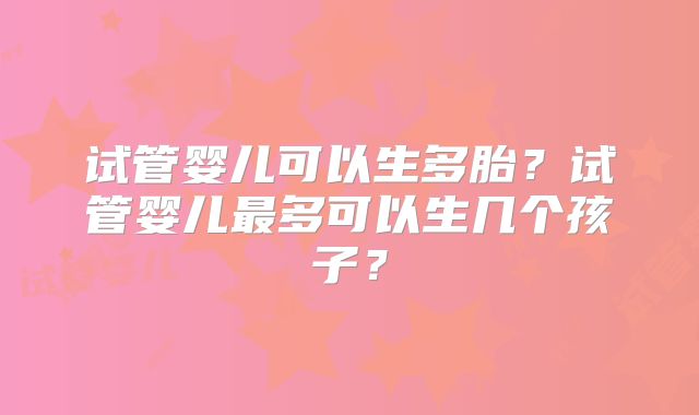试管婴儿可以生多胎?试管婴儿最多可以生几个孩子?