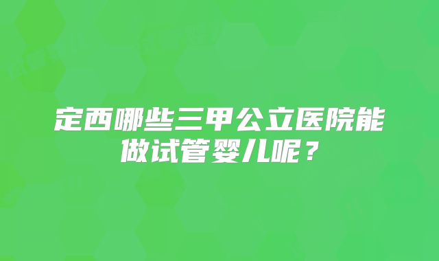 定西哪些三甲公立医院能做试管婴儿呢？