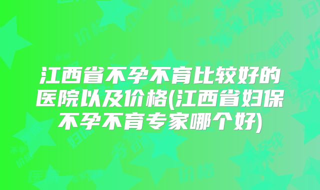 江西省不孕不育比较好的医院以及价格(江西省妇保不孕不育专家哪个好)