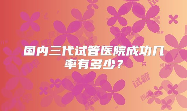 国内三代试管医院成功几率有多少?