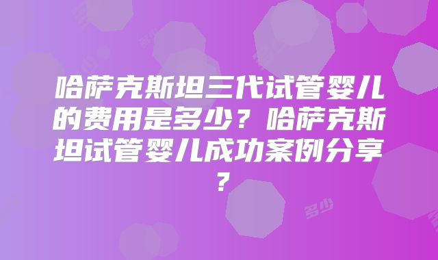 哈萨克斯坦三代试管婴儿的费用是多少？哈萨克斯坦试管婴儿成功案例分享？