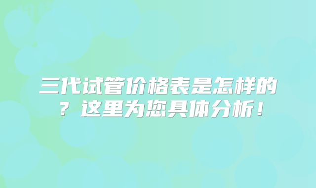 三代试管价格表是怎样的?这里为您具体分析!
