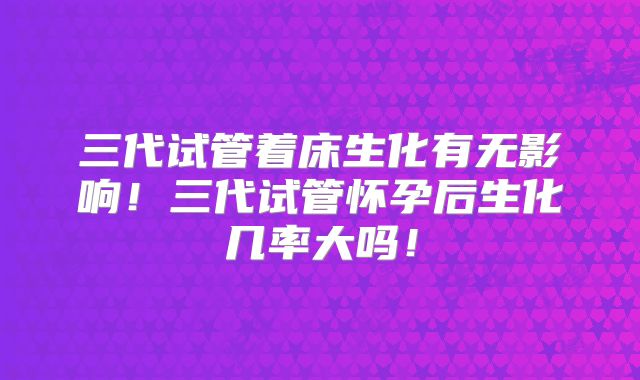 三代试管着床生化有无影响!三代试管怀孕后生化几率大吗!