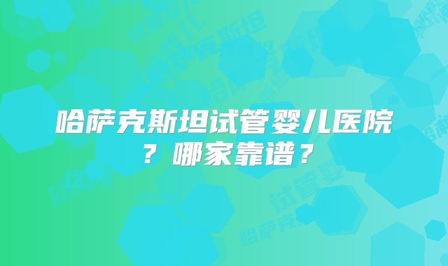 哈萨克斯坦试管婴儿医院？哪家靠谱？