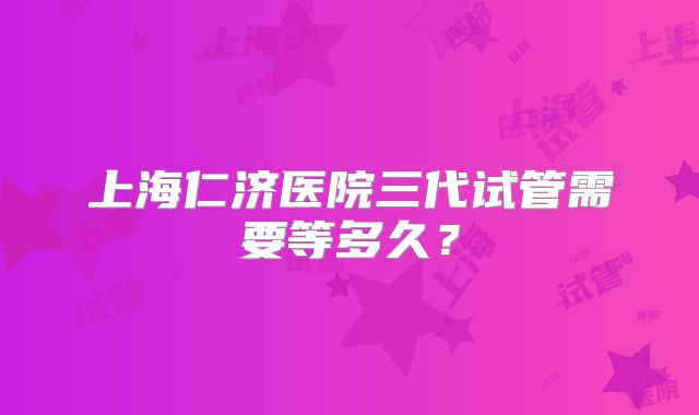 上海仁济医院三代试管需要等多久?