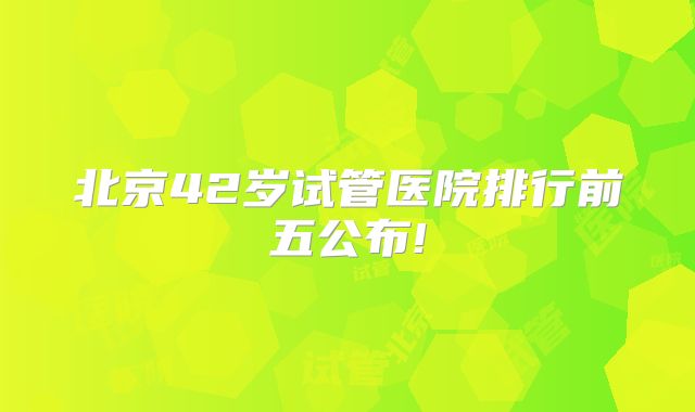 北京42岁试管医院排行前五公布!
