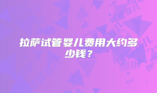 拉萨试管婴儿费用大约多少钱？