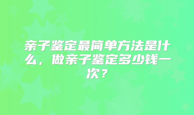 亲子鉴定最简单方法是什么，做亲子鉴定多少钱一次？