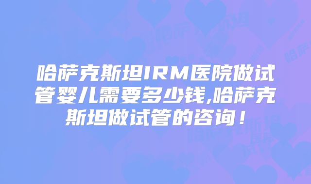 哈萨克斯坦IRM医院做试管婴儿需要多少钱,哈萨克斯坦做试管的咨询！