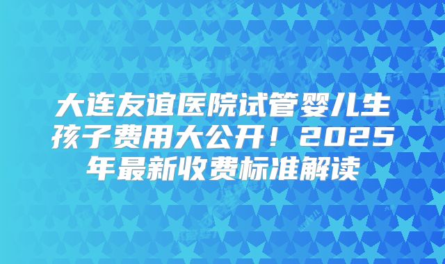 大连友谊医院试管婴儿生孩子费用大公开！2025年最新收费标准解读